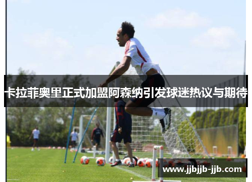 卡拉菲奥里正式加盟阿森纳引发球迷热议与期待 卡拉菲奥里正式加盟阿森纳引发球迷热议与期待