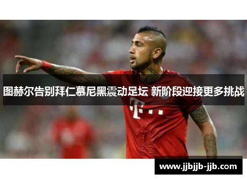 图赫尔告别拜仁慕尼黑震动足坛 新阶段迎接更多挑战